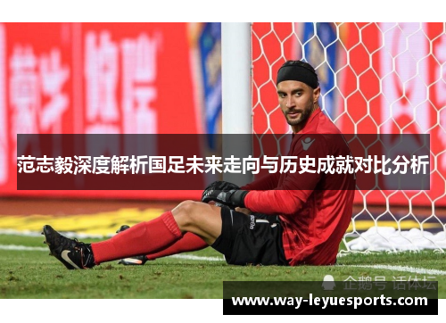 范志毅深度解析国足未来走向与历史成就对比分析 范志毅深度解析国足未来走向与历史成就对比分析