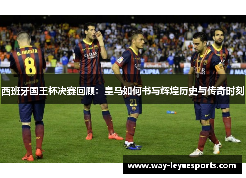 西班牙国王杯决赛回顾:皇马如何书写辉煌历史与传奇时刻 西班牙国王杯决赛回顾:皇马如何书写辉煌历史与传奇时刻