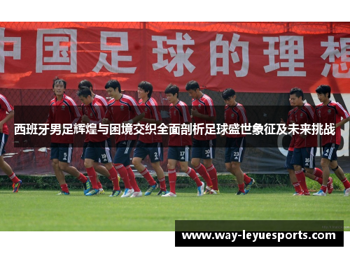 西班牙男足辉煌与困境交织全面剖析足球盛世象征及未来挑战 西班牙男足辉煌与困境交织全面剖析足球盛世象征及未来挑战