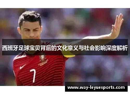 西班牙足球宝贝背后的文化意义与社会影响深度解析 西班牙足球宝贝背后的文化意义与社会影响深度解析