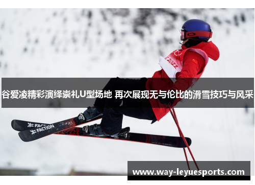 谷爱凌精彩演绎崇礼U型场地 再次展现无与伦比的滑雪技巧与风采 谷爱凌精彩演绎崇礼U型场地 再次展现无与伦比的滑雪技巧与风采