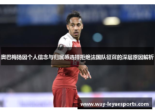 奥巴梅扬因个人信念与归属感选择拒绝法国队征召的深层原因解析 奥巴梅扬因个人信念与归属感选择拒绝法国队征召的深层原因解析