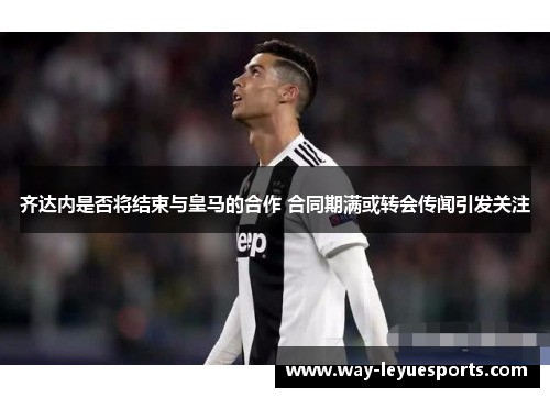 齐达内是否将结束与皇马的合作 合同期满或转会传闻引发关注