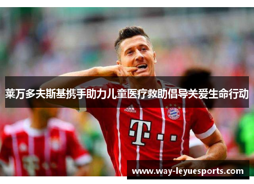 莱万多夫斯基携手助力儿童医疗救助倡导关爱生命行动