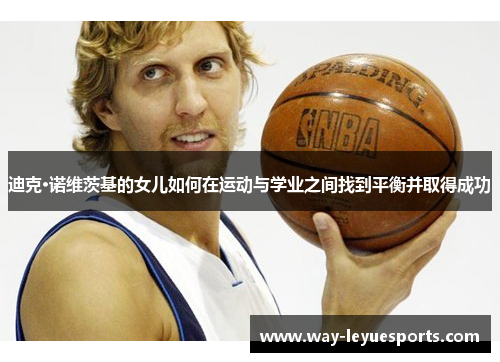 迪克·诺维茨基的女儿如何在运动与学业之间找到平衡并取得成功 迪克·诺维茨基的女儿如何在运动与学业之间找到平衡并取得成功