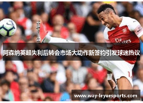 阿森纳英超失利后转会市场大动作新签约引发球迷热议
