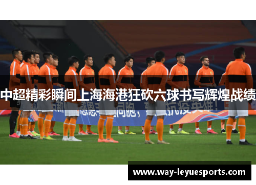 中超精彩瞬间上海海港狂砍六球书写辉煌战绩