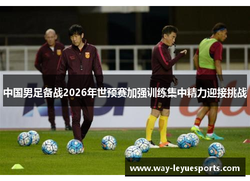 中国男足备战2026年世预赛加强训练集中精力迎接挑战