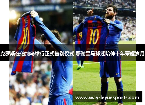克罗斯在伯纳乌举行正式告别仪式 感谢皇马球迷陪伴十年荣耀岁月