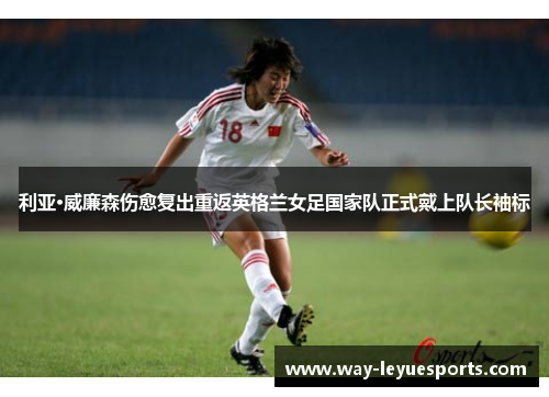 利亚·威廉森伤愈复出重返英格兰女足国家队正式戴上队长袖标