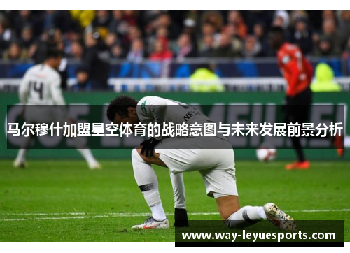 马尔穆什加盟星空体育的战略意图与未来发展前景分析