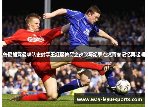 鲁尼加冕曼联队史射手王红魔传奇之夜改写纪录点燃青春记忆再起潮